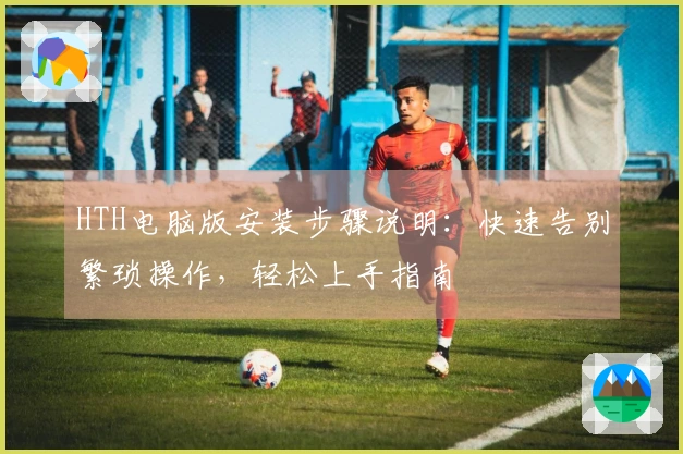 HTH电脑版安装步骤说明：快速告别繁琐操作，轻松上手指南